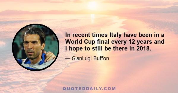 In recent times Italy have been in a World Cup final every 12 years and I hope to still be there in 2018.