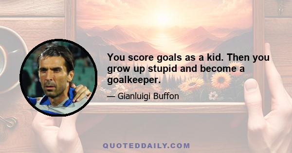 You score goals as a kid. Then you grow up stupid and become a goalkeeper.