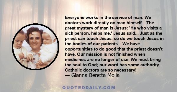 Everyone works in the service of man. We doctors work directly on man himself... The great mystery of man is Jesus: 'He who visits a sick person, helps me,' Jesus said... Just as the priest can touch Jesus, so do we