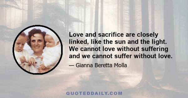 Love and sacrifice are closely linked, like the sun and the light. We cannot love without suffering and we cannot suffer without love.