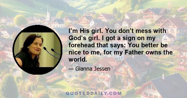 I’m His girl. You don’t mess with God’s girl. I got a sign on my forehead that says: You better be nice to me, for my Father owns the world.