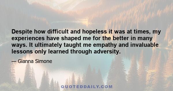 Despite how difficult and hopeless it was at times, my experiences have shaped me for the better in many ways. It ultimately taught me empathy and invaluable lessons only learned through adversity.