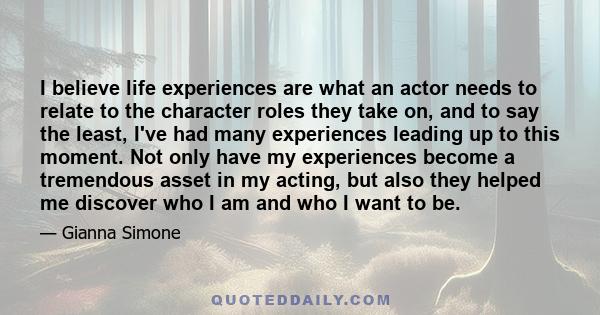 I believe life experiences are what an actor needs to relate to the character roles they take on, and to say the least, I've had many experiences leading up to this moment. Not only have my experiences become a