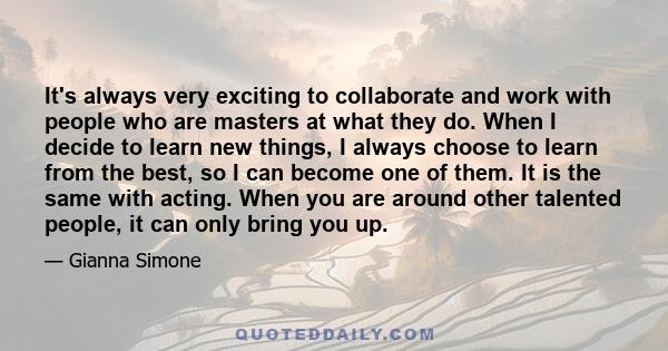 It's always very exciting to collaborate and work with people who are masters at what they do. When I decide to learn new things, I always choose to learn from the best, so I can become one of them. It is the same with