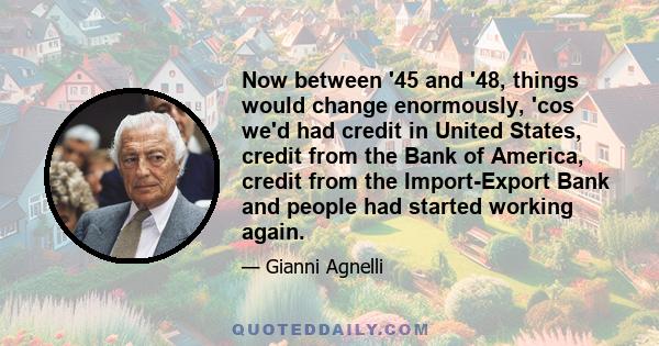 Now between '45 and '48, things would change enormously, 'cos we'd had credit in United States, credit from the Bank of America, credit from the Import-Export Bank and people had started working again.