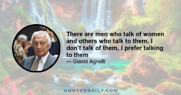 There are men who talk of women and others who talk to them. I don’t talk of them, I prefer talking to them