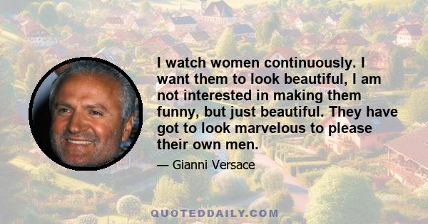 I watch women continuously. I want them to look beautiful, I am not interested in making them funny, but just beautiful. They have got to look marvelous to please their own men.