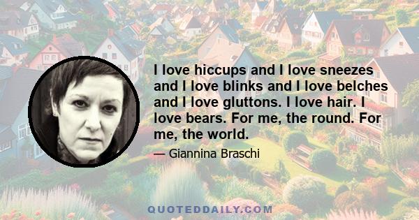 I love hiccups and I love sneezes and I love blinks and I love belches and I love gluttons. I love hair. I love bears. For me, the round. For me, the world.