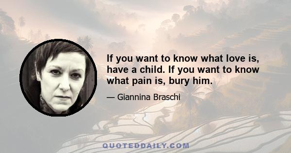 If you want to know what love is, have a child. If you want to know what pain is, bury him.