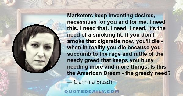 Marketers keep inventing desires, necessities for you and for me. I need this. I need that. I need. I need. It's the need of a smoking fit. If you don't smoke that cigarette now, you'll die - when in reality you die