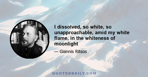 I dissolved, so white, so unapproachable, amid my white flame, in the whiteness of moonlight