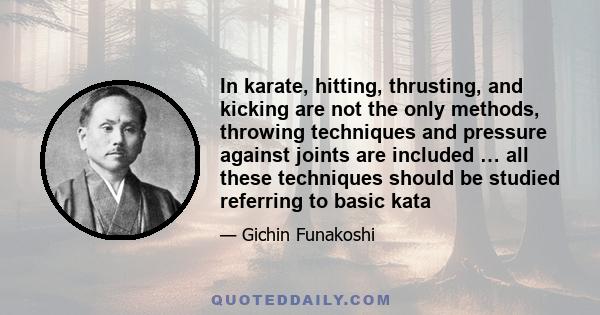 In karate, hitting, thrusting, and kicking are not the only methods, throwing techniques and pressure against joints are included … all these techniques should be studied referring to basic kata