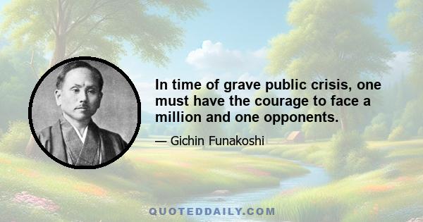 In time of grave public crisis, one must have the courage to face a million and one opponents.