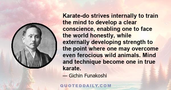 Karate-do strives internally to train the mind to develop a clear conscience, enabling one to face the world honestly, while externally developing strength to the point where one may overcome even ferocious wild