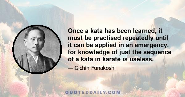 Once a kata has been learned, it must be practised repeatedly until it can be applied in an emergency, for knowledge of just the sequence of a kata in karate is useless.