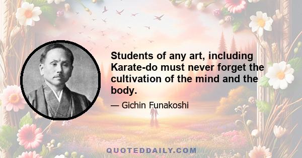 Students of any art, including Karate-do must never forget the cultivation of the mind and the body.