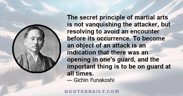 The secret principle of martial arts is not vanquishing the attacker, but resolving to avoid an encounter before its occurrence. To become an object of an attack is an indication that there was an opening in one's