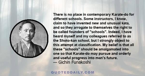 There is no place in contemporary Karate-do for different schools. Some instructors, I know, claim to have invented new and unusual kata, and so they arrogate to themselves the right to be called founders of schools.