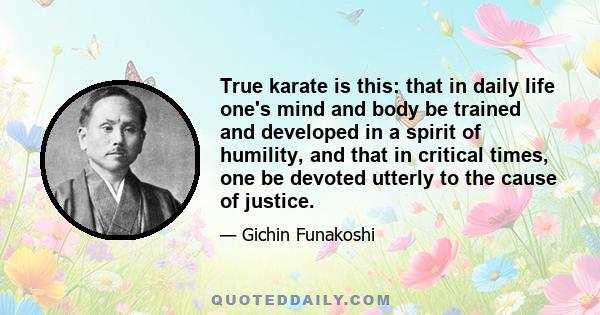 True karate is this: that in daily life one's mind and body be trained and developed in a spirit of humility, and that in critical times, one be devoted utterly to the cause of justice.