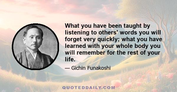 What you have been taught by listening to others' words you will forget very quickly; what you have learned with your whole body you will remember for the rest of your life.