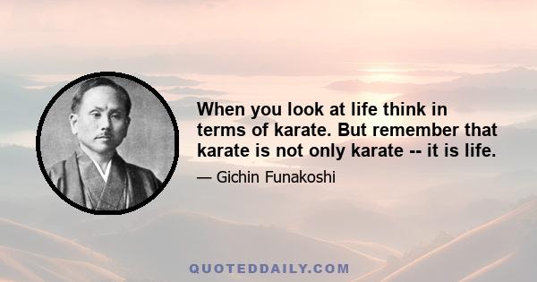 When you look at life think in terms of karate. But remember that karate is not only karate -- it is life.