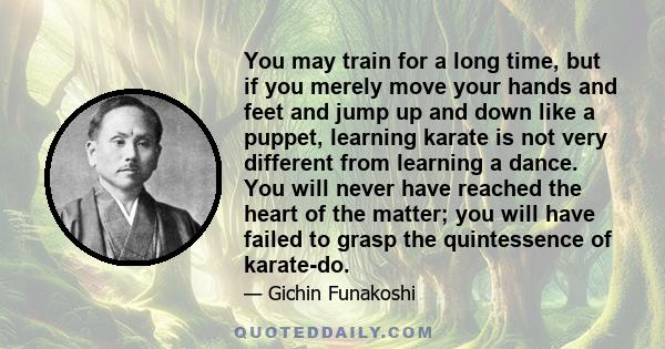 You may train for a long time, but if you merely move your hands and feet and jump up and down like a puppet, learning karate is not very different from learning a dance. You will never have reached the heart of the