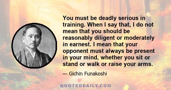 You must be deadly serious in training. When I say that, I do not mean that you should be reasonably diligent or moderately in earnest. I mean that your opponent must always be present in your mind, whether you sit or