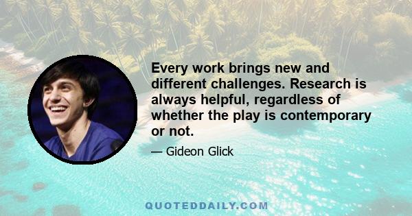 Every work brings new and different challenges. Research is always helpful, regardless of whether the play is contemporary or not.