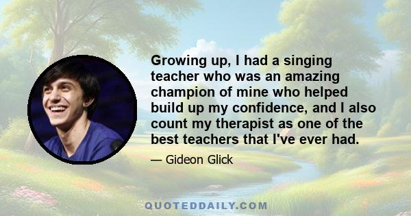 Growing up, I had a singing teacher who was an amazing champion of mine who helped build up my confidence, and I also count my therapist as one of the best teachers that I've ever had.