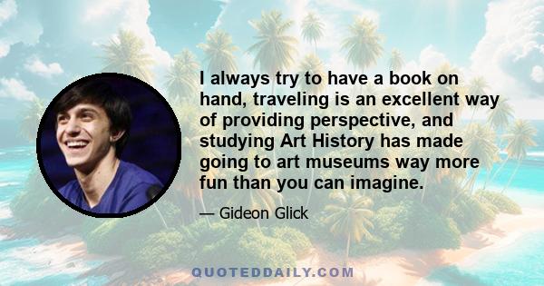 I always try to have a book on hand, traveling is an excellent way of providing perspective, and studying Art History has made going to art museums way more fun than you can imagine.