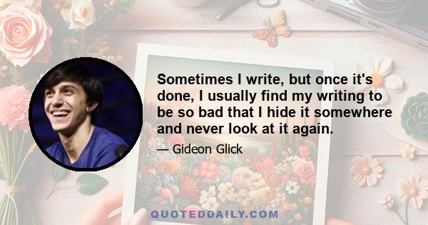 Sometimes I write, but once it's done, I usually find my writing to be so bad that I hide it somewhere and never look at it again.