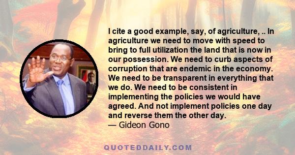 I cite a good example, say, of agriculture, .. In agriculture we need to move with speed to bring to full utilization the land that is now in our possession. We need to curb aspects of corruption that are endemic in the 