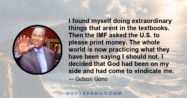 I found myself doing extraordinary things that arent in the textbooks. Then the IMF asked the U.S. to please print money. The whole world is now practicing what they have been saying I should not. I decided that God had 