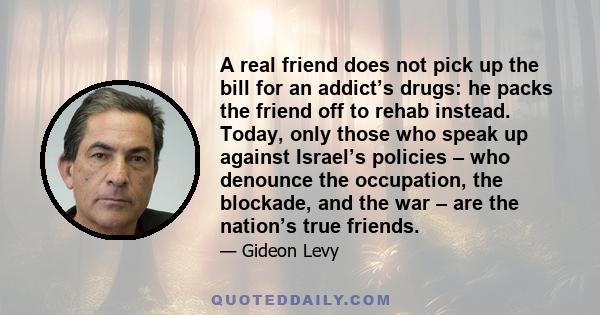 A real friend does not pick up the bill for an addict’s drugs: he packs the friend off to rehab instead. Today, only those who speak up against Israel’s policies – who denounce the occupation, the blockade, and the war