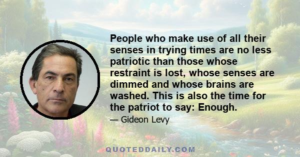 People who make use of all their senses in trying times are no less patriotic than those whose restraint is lost, whose senses are dimmed and whose brains are washed. This is also the time for the patriot to say: Enough.