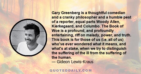 Gary Greenberg is a thoughtful comedian and a cranky philosopher and a humble pest of a reporter, equal parts Woody Allen, Kierkegaard, and Columbo. The Book of Woe is a profound, and profoundly entertaining, riff on