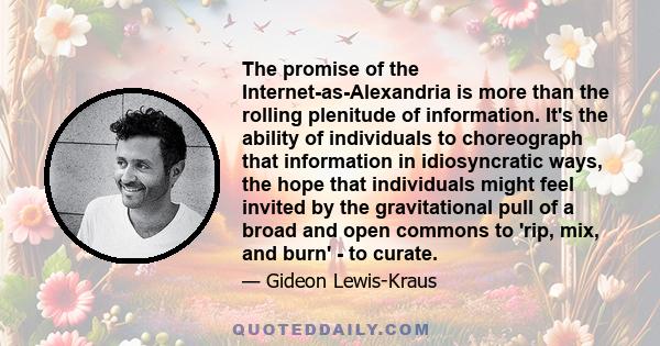 The promise of the Internet-as-Alexandria is more than the rolling plenitude of information. It's the ability of individuals to choreograph that information in idiosyncratic ways, the hope that individuals might feel