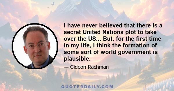 I have never believed that there is a secret United Nations plot to take over the US... But, for the first time in my life, I think the formation of some sort of world government is plausible.