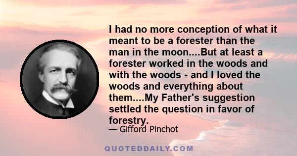 I had no more conception of what it meant to be a forester than the man in the moon....But at least a forester worked in the woods and with the woods - and I loved the woods and everything about them....My Father's