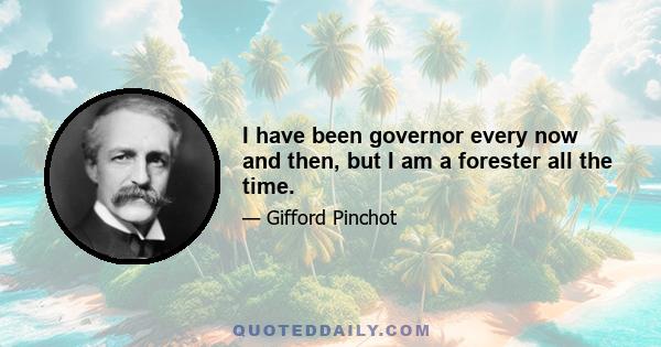 I have been governor every now and then, but I am a forester all the time.