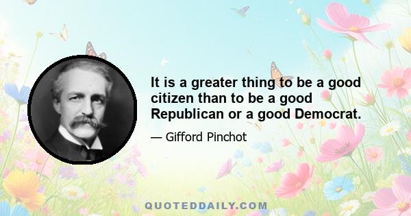 It is a greater thing to be a good citizen than to be a good Republican or a good Democrat.