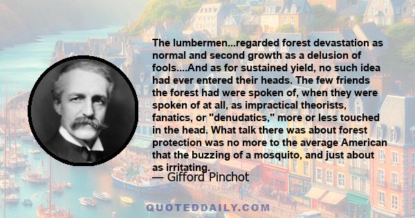 The lumbermen...regarded forest devastation as normal and second growth as a delusion of fools....And as for sustained yield, no such idea had ever entered their heads. The few friends the forest had were spoken of,