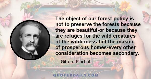 The object of our forest policy is not to preserve the forests because they are beautiful-or because they are refuges for the wild creatures of the wilderness-but the making of prosperous homes-every other consideration 