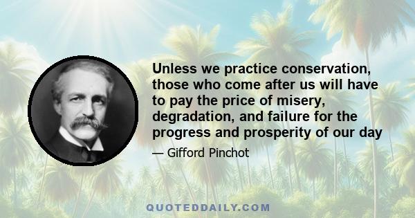 Unless we practice conservation, those who come after us will have to pay the price of misery, degradation, and failure for the progress and prosperity of our day