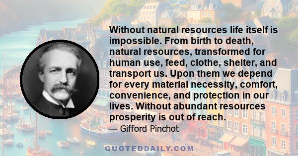 Without natural resources life itself is impossible. From birth to death, natural resources, transformed for human use, feed, clothe, shelter, and transport us. Upon them we depend for every material necessity, comfort, 