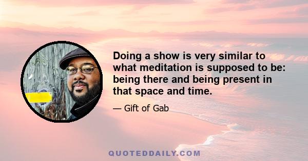 Doing a show is very similar to what meditation is supposed to be: being there and being present in that space and time.