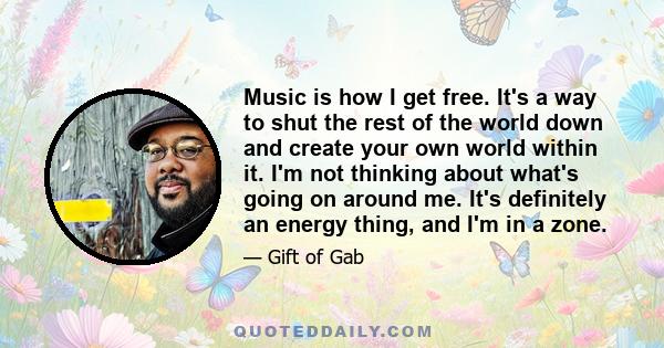 Music is how I get free. It's a way to shut the rest of the world down and create your own world within it. I'm not thinking about what's going on around me. It's definitely an energy thing, and I'm in a zone.