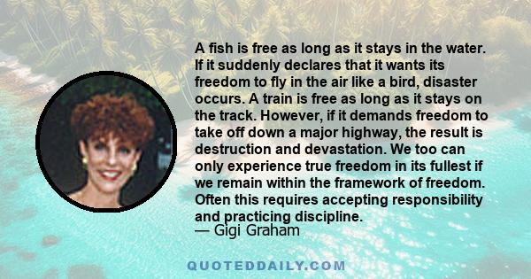 A fish is free as long as it stays in the water. If it suddenly declares that it wants its freedom to fly in the air like a bird, disaster occurs. A train is free as long as it stays on the track. However, if it demands 