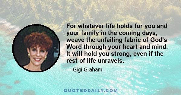 For whatever life holds for you and your family in the coming days, weave the unfailing fabric of God's Word through your heart and mind. It will hold you strong, even if the rest of life unravels.