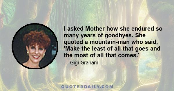 I asked Mother how she endured so many years of goodbyes. She quoted a mountain-man who said, 'Make the least of all that goes and the most of all that comes.'